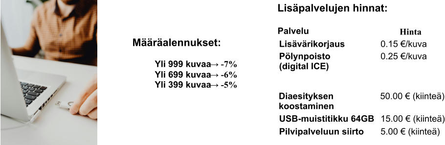 Määräalennukset: Yli 999 kuvaa  →  -7% Yli 699 kuvaa  →  -6% Yli 399 kuvaa  →  -5% Lisäpalvelujen hinnat: Palvelu Hinta Lisävärikorjaus 0.15 €/kuva Pölynpoisto (digital ICE) 0.25 €/kuva Diaesityksen koostaminen 50.00 € (kiinteä) USB-muistitikku 64GB 15.00 € (kiinteä) Pilvipalveluun siirto 5.00 € (kiinteä)